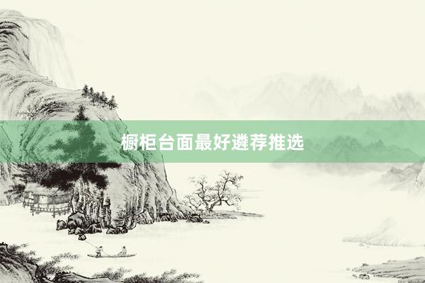 橱柜台面最好遴荐推选