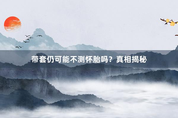 带套仍可能不测怀胎吗？真相揭秘