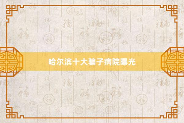 哈尔滨十大骗子病院曝光