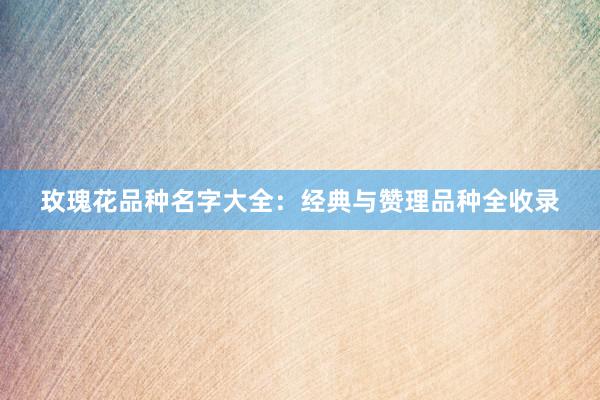 玫瑰花品种名字大全：经典与赞理品种全收录