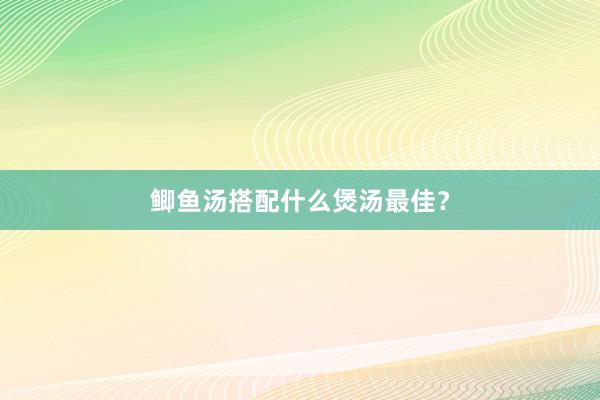 鲫鱼汤搭配什么煲汤最佳?