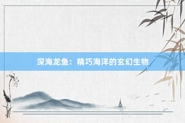 深海龙鱼：精巧海洋的玄幻生物